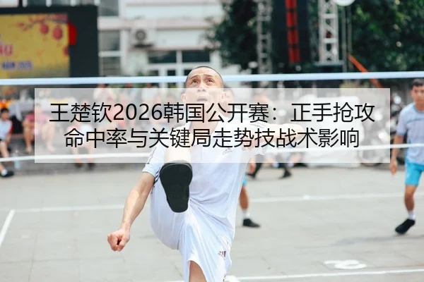 王楚钦2026韩国公开赛：正手抢攻命中率与关键局走势技战术影响