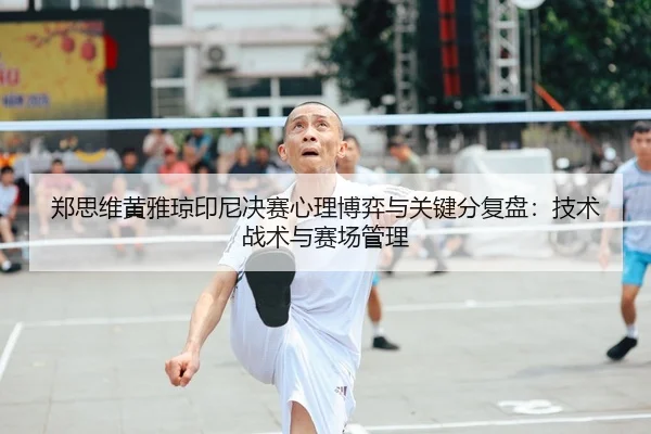 郑思维黄雅琼印尼决赛心理博弈与关键分复盘：技术战术与赛场管理